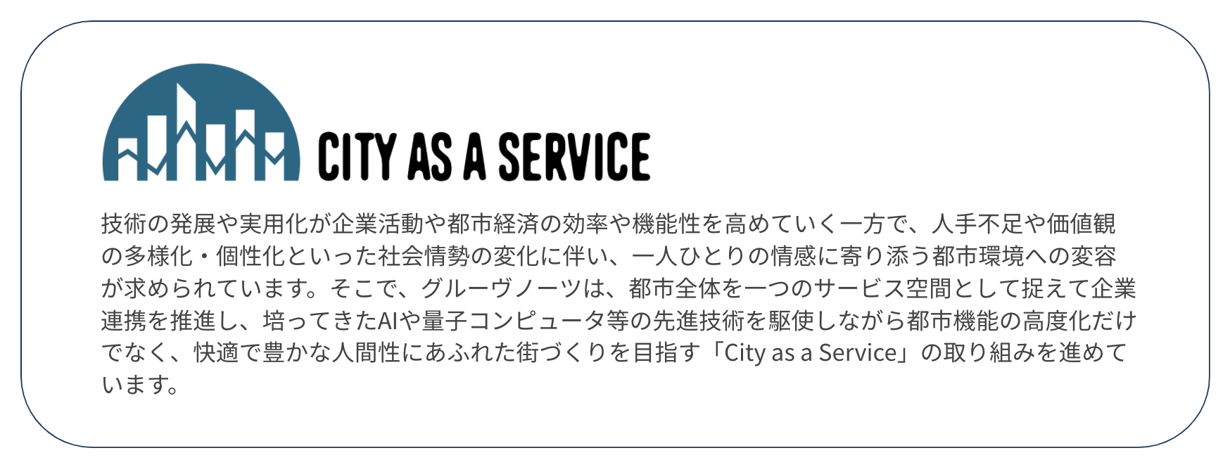 技術の発展や実用化が企業活動や都市経済の効率や機能性を高めていく一方で、人手不足や価値観の多様化・個性化といった社会情勢の変化に伴い、一人ひとりの情感に寄り添う都市環境への変容が求められています。そこで、グルーヴノーツは、都市全体を一つのサービス空間として捉えて企業連携を推進し、培ってきたAIや量子コンピュータ等の先進技術を駆使しながら都市機能の高度化だけでなく、快適で豊かな人間性にあふれた街づくりを目指す「City as a Service」の取り組みを進めています。